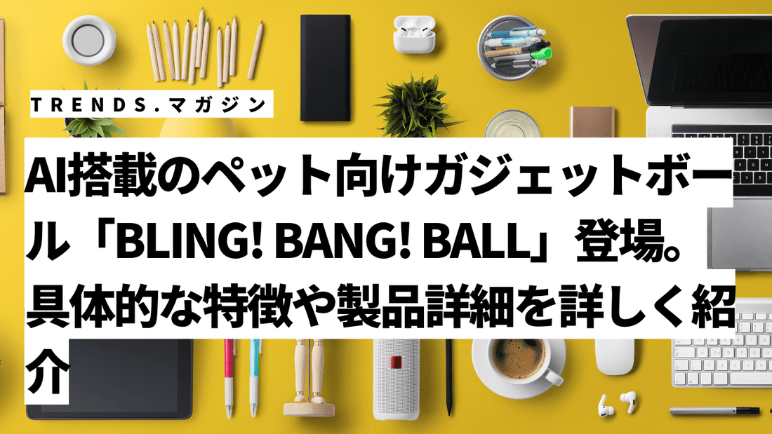 AI搭載のペット向けガジェットボール「BLING! BANG! BALL」登場。具体的な特徴や製品詳細を詳しく紹介