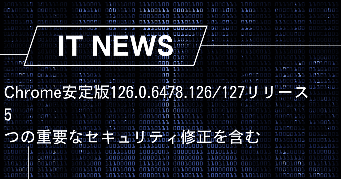 Chrome安定版126.0.6478.126/127リリース。5つの重要なセキュリティ修正を含む