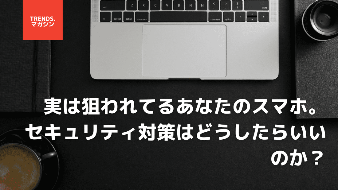 実は狙われてるあなたのスマホ。セキュリティ対策はどうしたらいいのか？